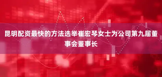 昆明配资最快的方法选举崔宏琴女士为公司第九届董事会董事长